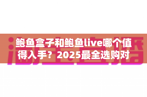 鲍鱼盒子和鲍鱼live哪个值得入手？2025最全选购对比指南，帮你选对不踩坑