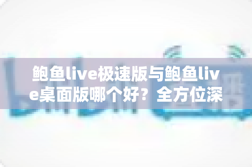 鲍鱼live极速版与鲍鱼live桌面版哪个好？全方位深度对比评测，帮你找到最适合自己的直播客户端