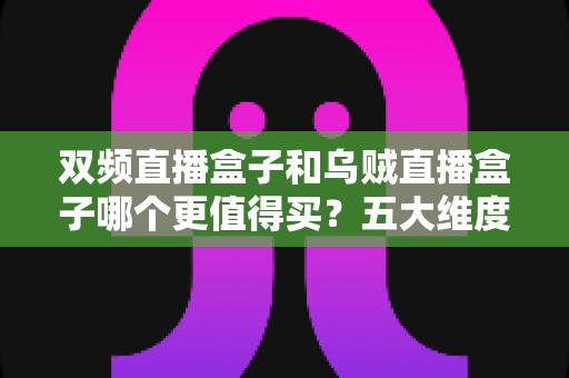 双频直播盒子和乌贼直播盒子哪个更值得买?五大维度全方位对比帮你避坑选对 双频直播盒子和乌贼直播盒子哪个更值得买?五大维度全方位对比帮你避坑选对