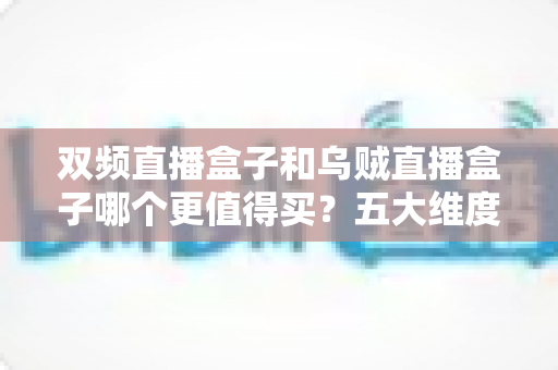 双频直播盒子和乌贼直播盒子哪个更值得买？五大维度全方位对比帮你避坑选对