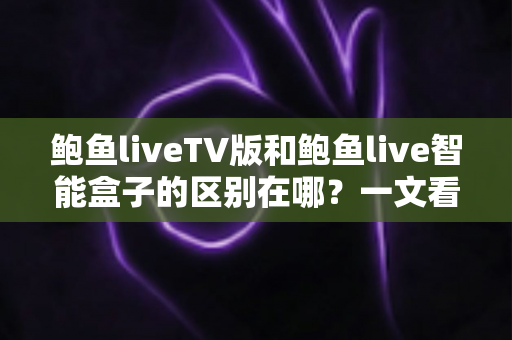 鲍鱼liveTV版和鲍鱼live智能盒子的区别在哪？一文看懂核心差异与选购指南