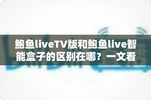 鲍鱼liveTV版和鲍鱼live智能盒子的区别在哪？一文看懂核心差异与选购指南
