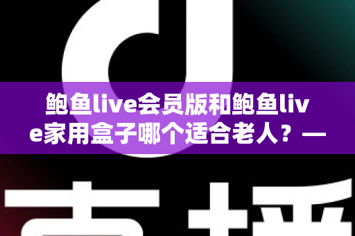 鲍鱼live会员版和鲍鱼live家用盒子哪个适合老人？——手把手教您为爸妈选出最省心的观看方案