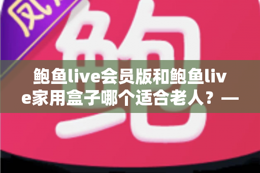 鲍鱼live会员版和鲍鱼live家用盒子哪个适合老人？——手把手教您为爸妈选出最省心的观看方案