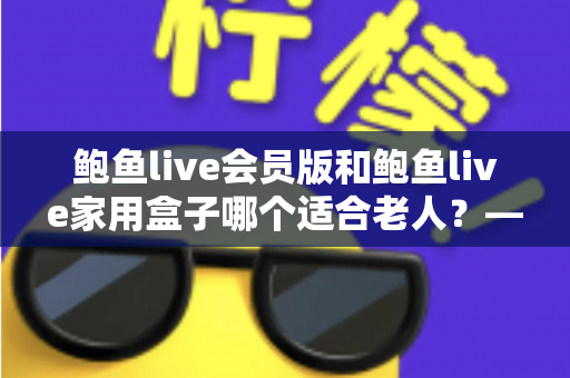 鲍鱼live会员版和鲍鱼live家用盒子哪个适合老人？——手把手教您为爸妈选出最省心的观看方案