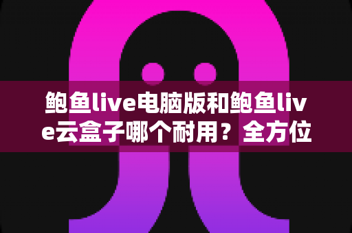 鲍鱼live电脑版和鲍鱼live云盒子哪个耐用？全方位耐用性对比与选购指南