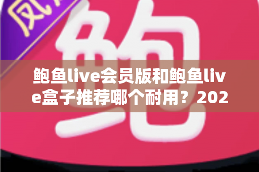 鲍鱼live会员版和鲍鱼live盒子推荐哪个耐用?2025最新耐用性深度对比与选购指南 鲍鱼live会员版和鲍鱼live盒子推荐哪个耐用?2025最新耐用性深度对比与选购指南