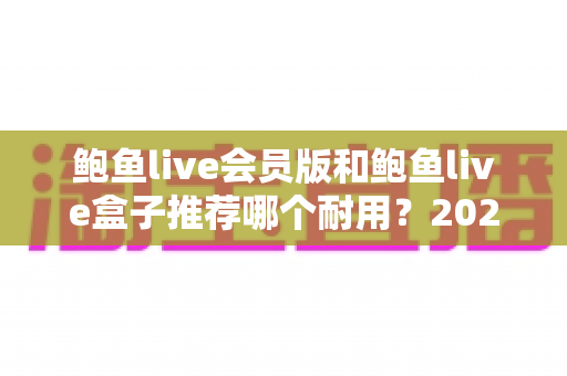 鲍鱼live会员版和鲍鱼live盒子推荐哪个耐用?2025最新耐用性深度对比与选购指南 鲍鱼live会员版和鲍鱼live盒子推荐哪个耐用?2025最新耐用性深度对比与选购指南