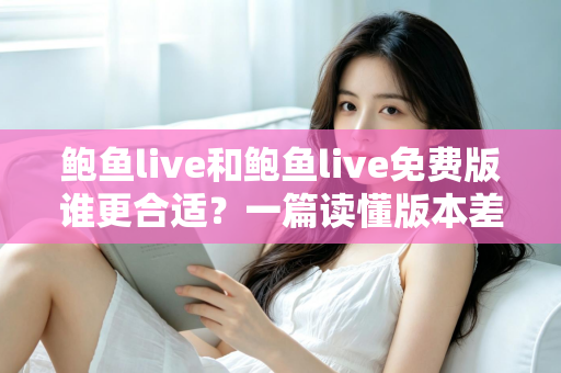 鲍鱼live和鲍鱼live免费版谁更合适？一篇读懂版本差异的实用选择指南