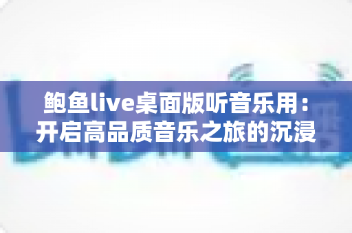 鲍鱼live桌面版听音乐用：开启高品质音乐之旅的沉浸式听觉新体验