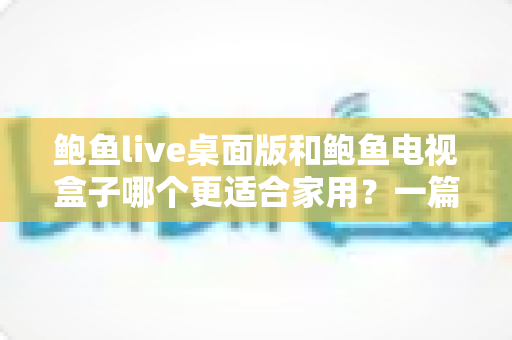 鲍鱼live桌面版和鲍鱼电视盒子哪个更适合家用?一篇看懂两种方案的优劣与选择技巧 鲍鱼live桌面版和鲍鱼电视盒子哪个更适合家用?一篇看懂两种方案的优劣与选择技巧