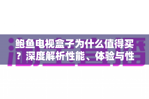 鲍鱼电视盒子为什么值得买？深度解析性能、体验与性价比的选购指南