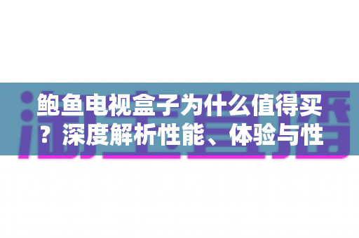 鲍鱼电视盒子为什么值得买？深度解析性能、体验与性价比的选购指南