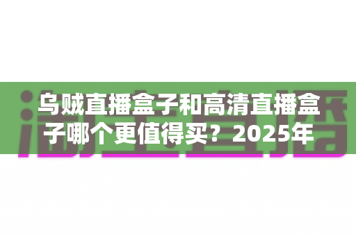 乌贼直播盒子和高清直播盒子哪个更值得买?2025年最新选购攻略与深度对比全解析 乌贼直播盒子和高清直播盒子哪个更值得买?2025年最新选购攻略与深度对比全解析