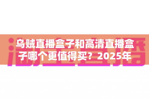 乌贼直播盒子和高清直播盒子哪个更值得买？2025年最新选购攻略与深度对比全解析