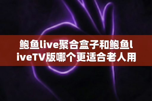 鲍鱼live聚合盒子和鲍鱼liveTV版哪个更适合老人用？中老年家庭电视观看方案深度对比与选购指南