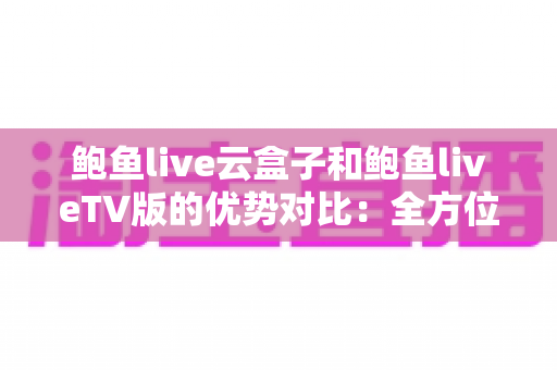 鲍鱼live云盒子和鲍鱼liveTV版的优势对比：全方位解析助你选出最佳大屏观影方案