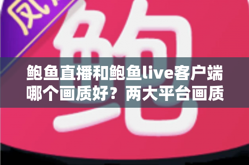 鲍鱼直播和鲍鱼live客户端哪个画质好?两大平台画质表现深度对比与选择指南 鲍鱼直播和鲍鱼live客户端哪个画质好?两大平台画质表现深度对比与选择指南
