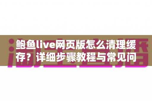 鲍鱼live网页版怎么清理缓存?详细步骤教程与常见问题全解析 鲍鱼live网页版怎么清理缓存?详细步骤教程与常见问题全解析
