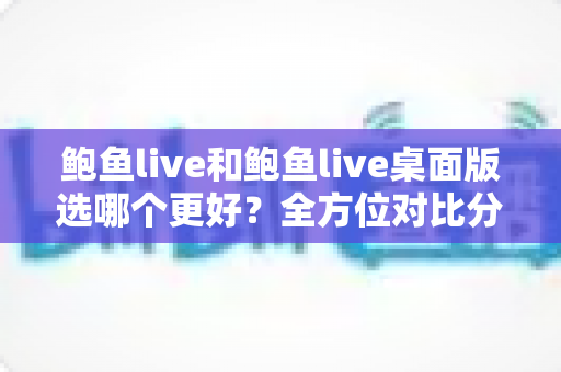 鲍鱼live和鲍鱼live桌面版选哪个更好?全方位对比分析与选择指南帮你做出明智决定 鲍鱼live和鲍鱼live桌面版选哪个更好?全方位对比分析与选择指南帮你做出明智决定
