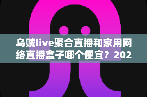 乌贼live聚合直播和家用网络直播盒子哪个便宜?2025最新价格对比与选购全攻略 乌贼live聚合直播和家用网络直播盒子哪个便宜?2025最新价格对比与选购全攻略