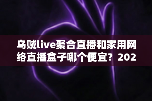 乌贼live聚合直播和家用网络直播盒子哪个便宜?2025最新价格对比与选购全攻略 乌贼live聚合直播和家用网络直播盒子哪个便宜?2025最新价格对比与选购全攻略