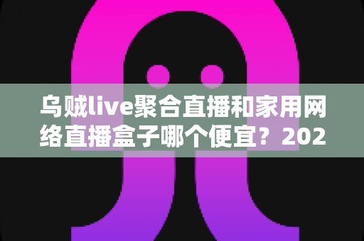乌贼live聚合直播和家用网络直播盒子哪个便宜？2025最新价格对比与选购全攻略