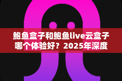 鲍鱼盒子和鲍鱼live云盒子哪个体验好？2025年深度对比评测与真实选购指南
