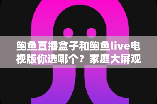 鲍鱼直播盒子和鲍鱼live电视版你选哪个？家庭大屏观影方案全面对比与选购指南