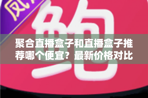 聚合直播盒子和直播盒子推荐哪个便宜？最新价格对比与省钱选购全指南