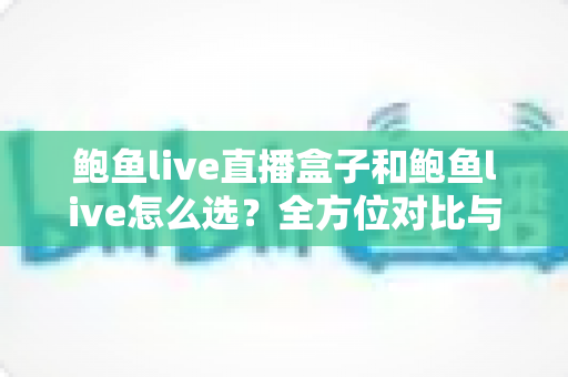 鲍鱼live直播盒子和鲍鱼live怎么选？全方位对比与实用选购指南帮你做出明智决定