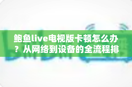 鲍鱼live电视版卡顿怎么办?从网络到设备的全流程排查与优化指南 鲍鱼live电视版卡顿怎么办?从网络到设备的全流程排查与优化指南