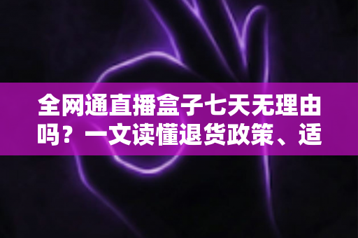 全网通直播盒子七天无理由吗？一文读懂退货政策、适用条件与购买避坑指南