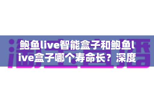 鲍鱼live智能盒子和鲍鱼live盒子哪个寿命长？深度对比分析与实用选购指南