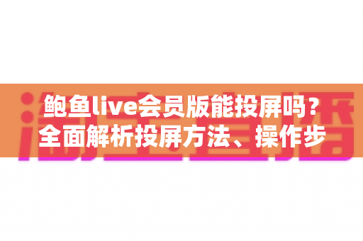 鲍鱼live会员版能投屏吗？全面解析投屏方法、操作步骤与常见问题