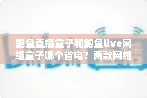 鲍鱼直播盒子和鲍鱼live网络盒子哪个省电？两款网络机顶盒功耗深度对比与实用省电指南