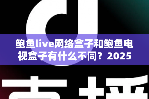 鲍鱼live网络盒子和鲍鱼电视盒子有什么不同？2025年最全面的选购指南深度解析