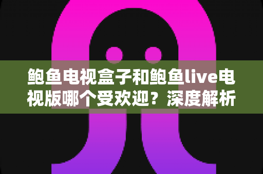 鲍鱼电视盒子和鲍鱼live电视版哪个受欢迎？深度解析两大观播方案的用户选择与优劣势对比