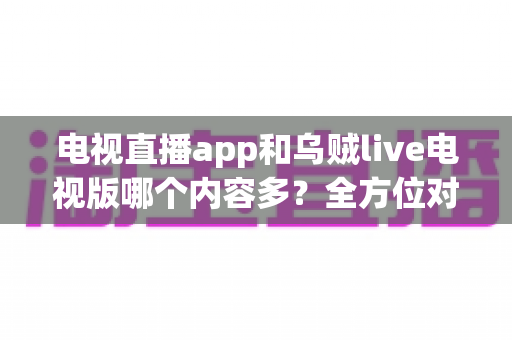 电视直播app和乌贼live电视版哪个内容多？全方位对比解析助你选出最佳观影选择