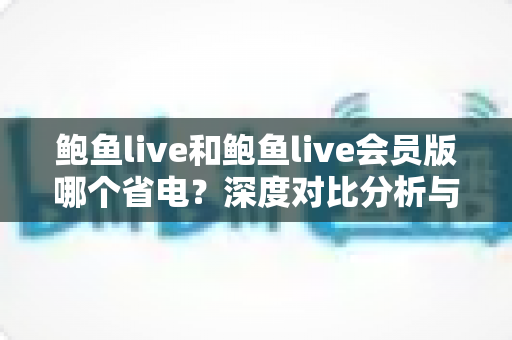 鲍鱼live和鲍鱼live会员版哪个省电?深度对比分析与省电优化全指南 鲍鱼live和鲍鱼live会员版哪个省电?深度对比分析与省电优化全指南