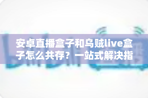 安卓直播盒子和乌贼live盒子怎么共存？一站式解决指南与实用技巧全解析