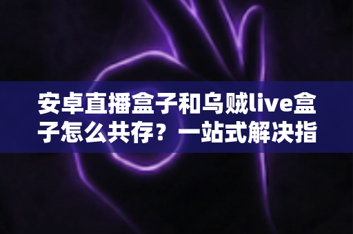 安卓直播盒子和乌贼live盒子怎么共存？一站式解决指南与实用技巧全解析