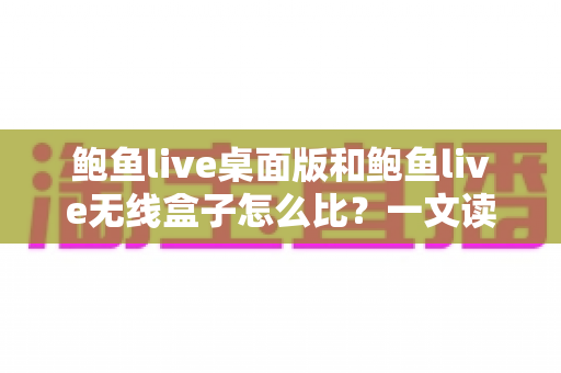 鲍鱼live桌面版和鲍鱼live无线盒子怎么比？一文读懂两大版本核心差异与最佳选购方案