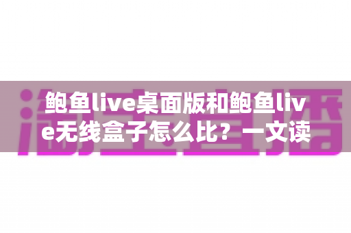 鲍鱼live桌面版和鲍鱼live无线盒子怎么比？一文读懂两大版本核心差异与最佳选购方案