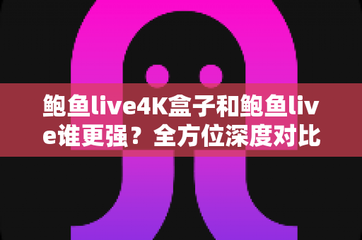 鲍鱼live4K盒子和鲍鱼live谁更强？全方位深度对比评测，看完不再纠结选哪个