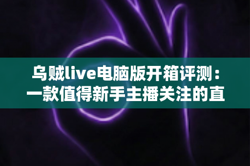 乌贼live电脑版开箱评测：一款值得新手主播关注的直播工具全解析