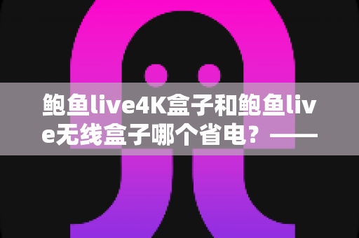 鲍鱼live4K盒子和鲍鱼live无线盒子哪个省电?——深度功耗对比与省电选购全攻略 鲍鱼live4K盒子和鲍鱼live无线盒子哪个省电?——深度功耗对比与省电选购全攻略