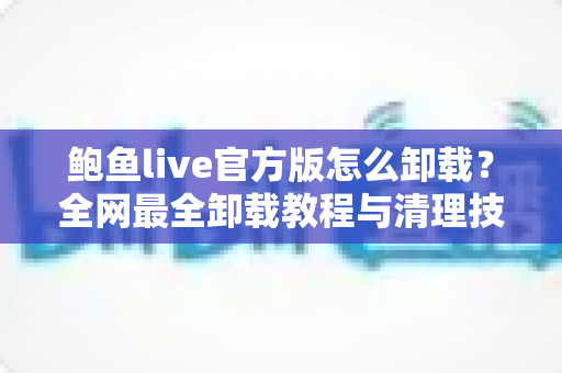 鲍鱼live官方版怎么卸载？全网最全卸载教程与清理技巧深度解析