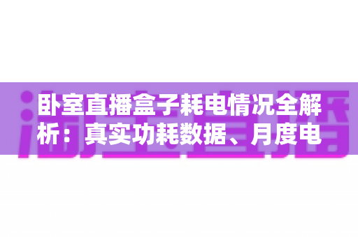 卧室直播盒子耗电情况全解析:真实功耗数据、月度电费测算与实用省电指南一文读懂 卧室直播盒子耗电情况全解析:真实功耗数据、月度电费测算与实用省电指南一文读懂