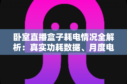 卧室直播盒子耗电情况全解析：真实功耗数据、月度电费测算与实用省电指南一文读懂